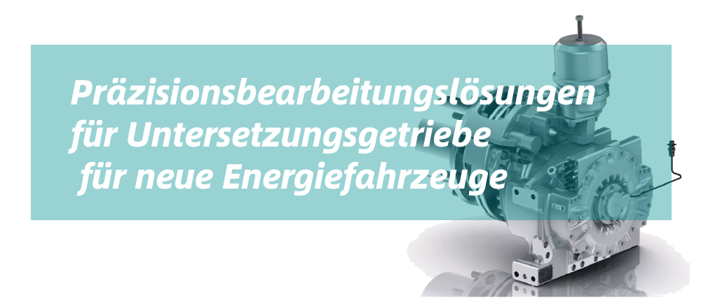 Pr?zisionsbearbeitungsl?sungen für Untersetzungsgetriebe für neue Energiefahrzeuge